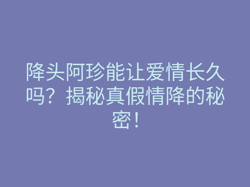 降头阿珍能让爱情长久吗?揭秘真假情降的秘密!