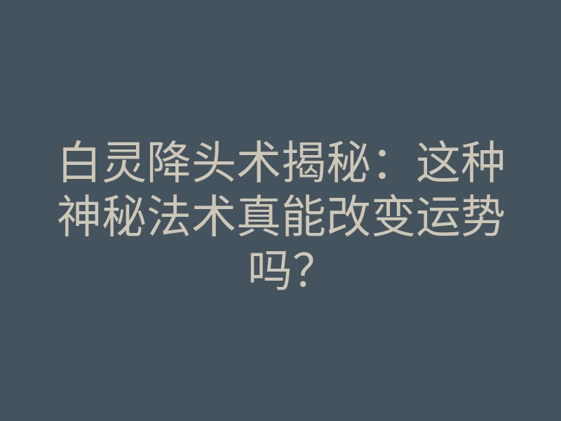 白灵降头术揭秘：这种神秘法术真能改变运势吗？