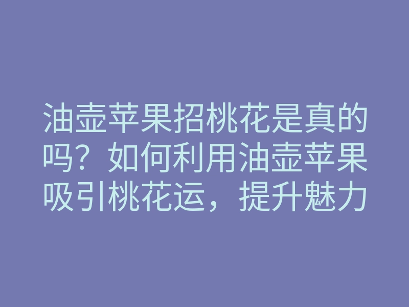 油壶苹果招桃花是真的吗?如何利用油壶苹果吸引桃花运,提升魅力的方法