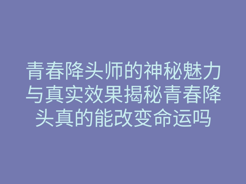 青春降头师的神秘魅力与真实效果揭秘青春降头真的能改变命运吗