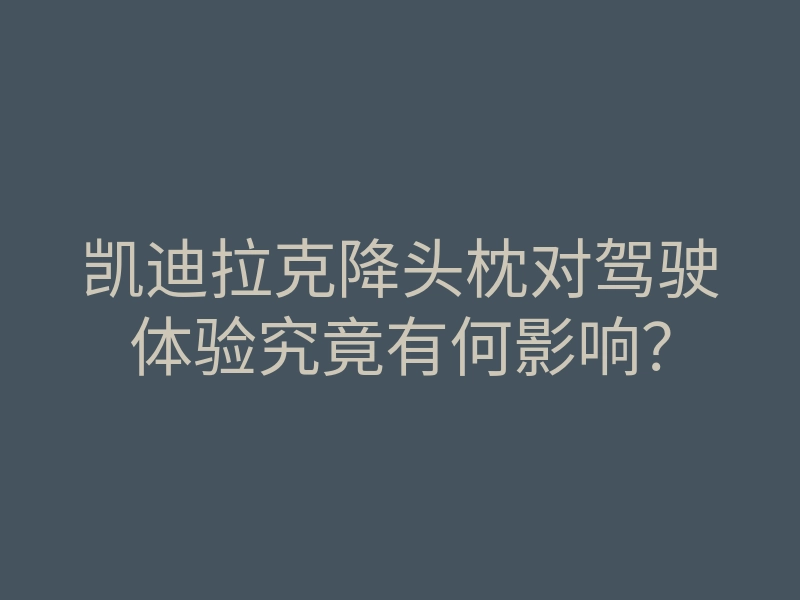 凯迪拉克降头枕对驾驶体验究竟有何影响?