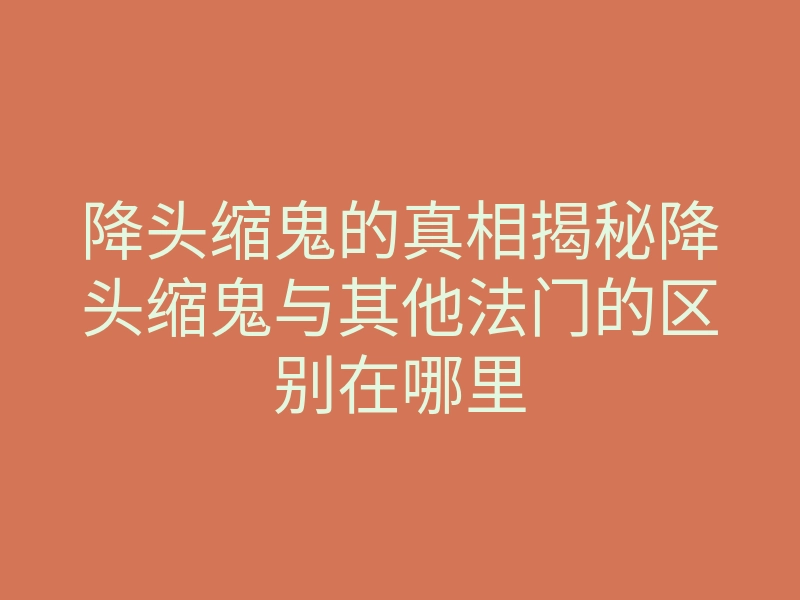 降头缩鬼的真相揭秘降头缩鬼与其他法门的区别在哪里