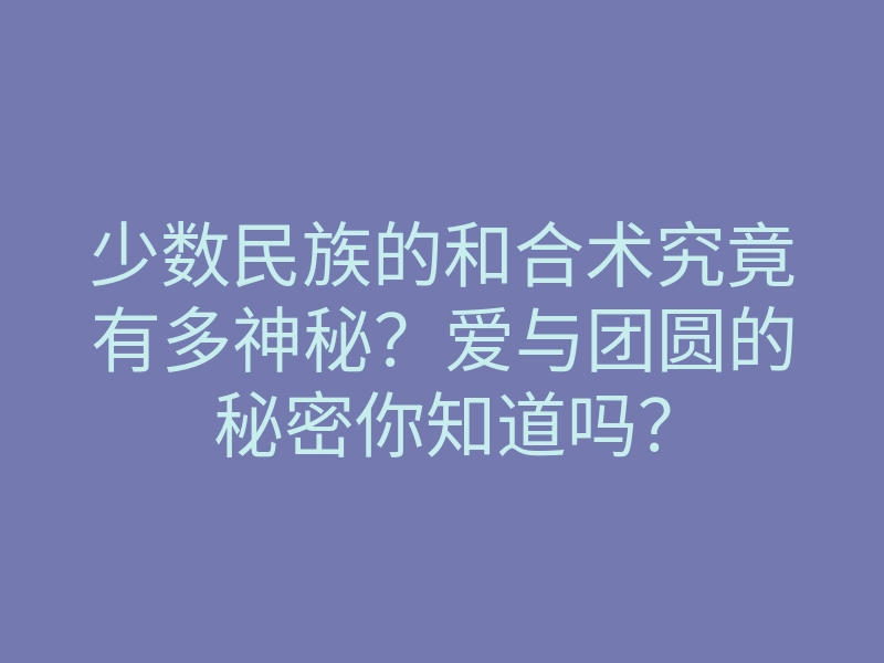 少数民族的和合术究竟有多神秘?爱与团圆的秘密你知道吗?