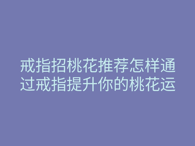 戒指招桃花推荐怎样通过戒指提升你的桃花运