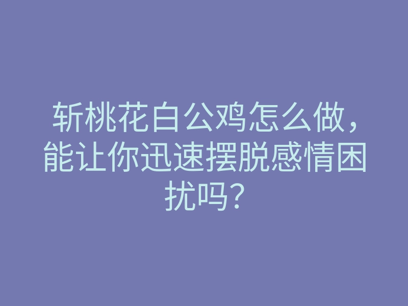 斩桃花白公鸡怎么做,能让你迅速摆脱感情困扰吗?