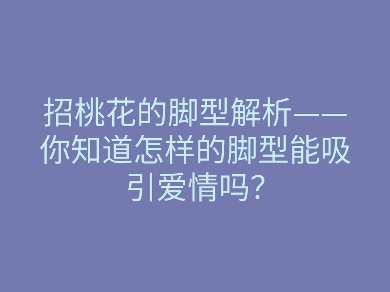 招桃花的脚型解析——你知道怎样的脚型能吸引爱情吗?