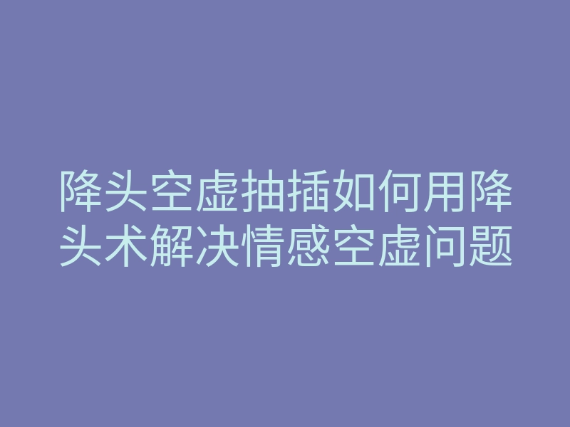 降头空虚抽插如何用降头术解决情感空虚问题