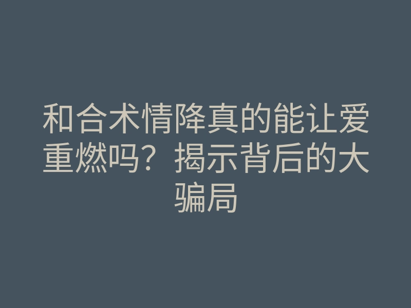 和合术情降真的能让爱重燃吗?揭示背后的大骗局