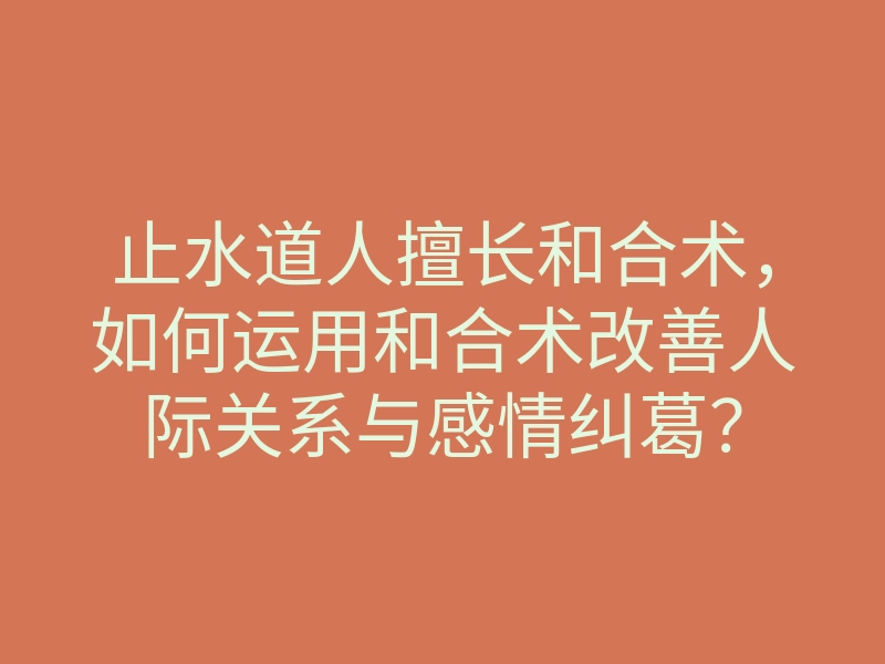 止水道人擅长和合术,如何运用和合术改善人际关系与感情纠葛?
