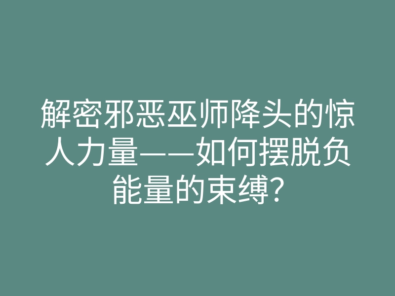 解密邪恶巫师降头的惊人力量——如何摆脱负能量的束缚?