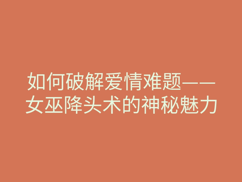 如何破解爱情难题——女巫降头术的神秘魅力