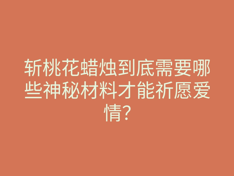 斩桃花蜡烛到底需要哪些神秘材料才能祈愿爱情?