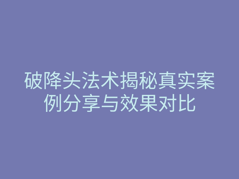 破降头法术揭秘真实案例分享与效果对比