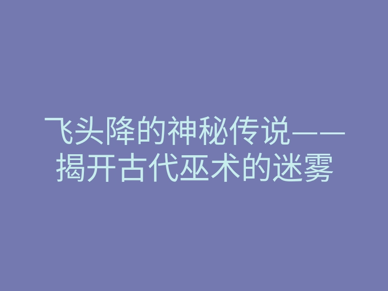 飞头降的神秘传说——揭开古代巫术的迷雾