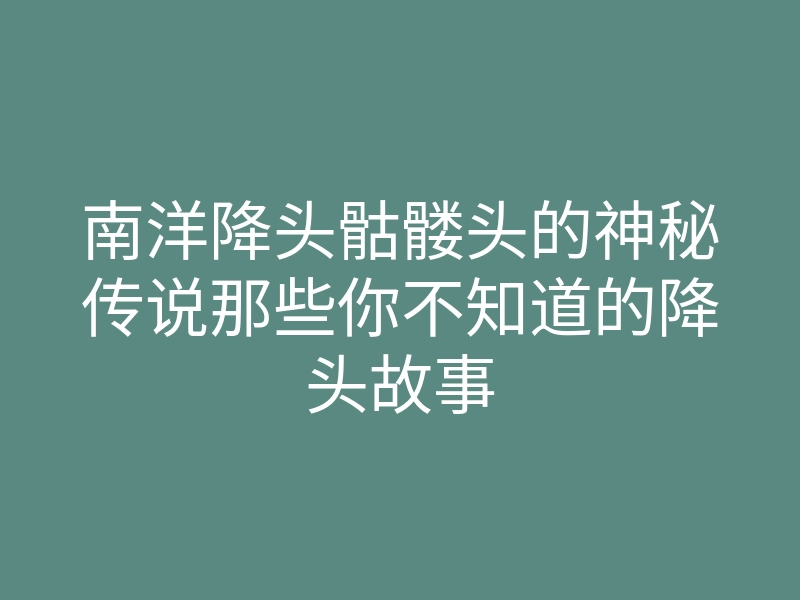 南洋降头骷髅头的神秘传说那些你不知道的降头故事