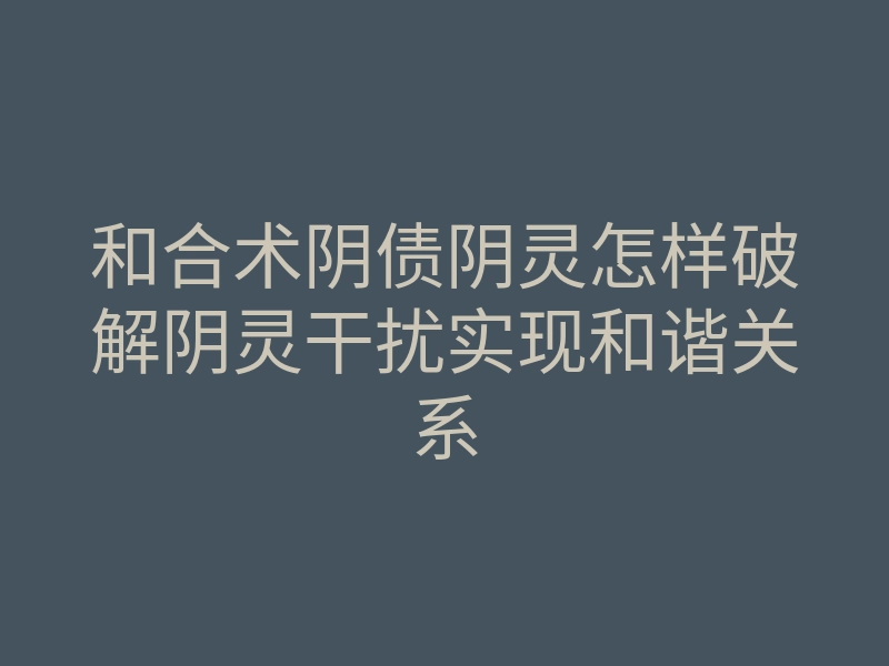 和合术阴债阴灵怎样破解阴灵干扰实现和谐关系