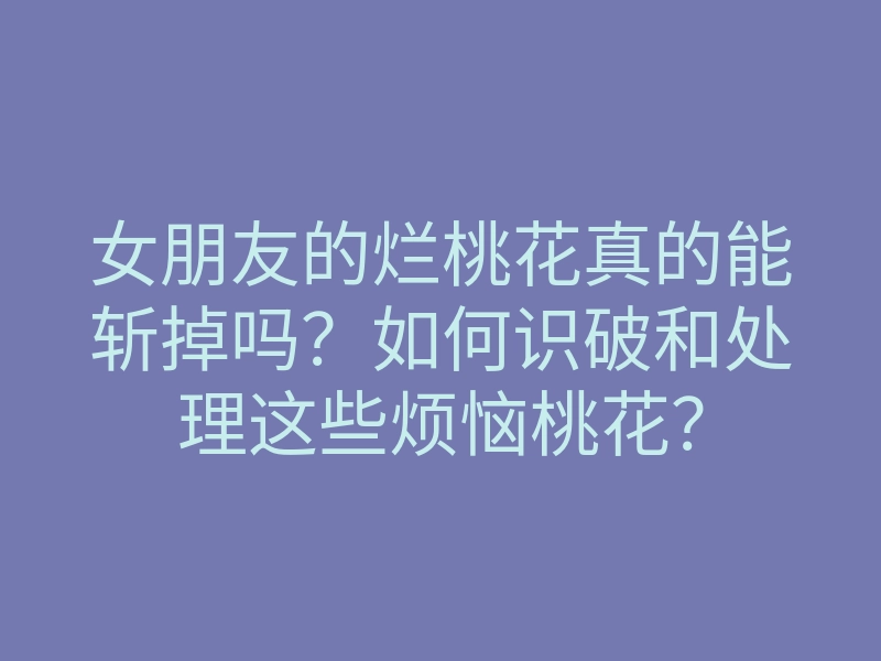 女朋友的烂桃花真的能斩掉吗?如何识破和处理这些烦恼桃花?