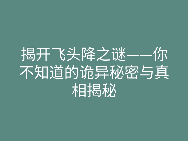 揭开飞头降之谜——你不知道的诡异秘密与真相揭秘