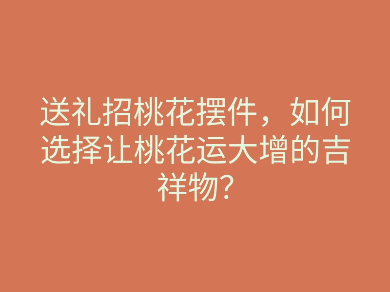 送礼招桃花摆件,如何选择让桃花运大增的吉祥物?