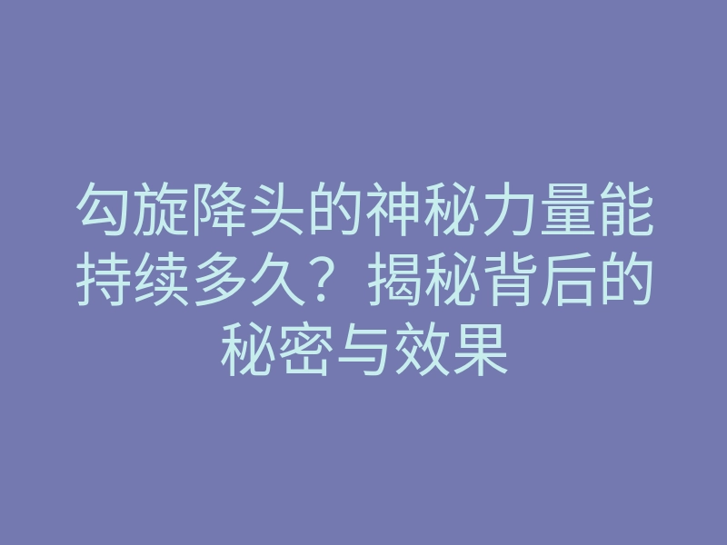 勾旋降头的神秘力量能持续多久?揭秘背后的秘密与效果