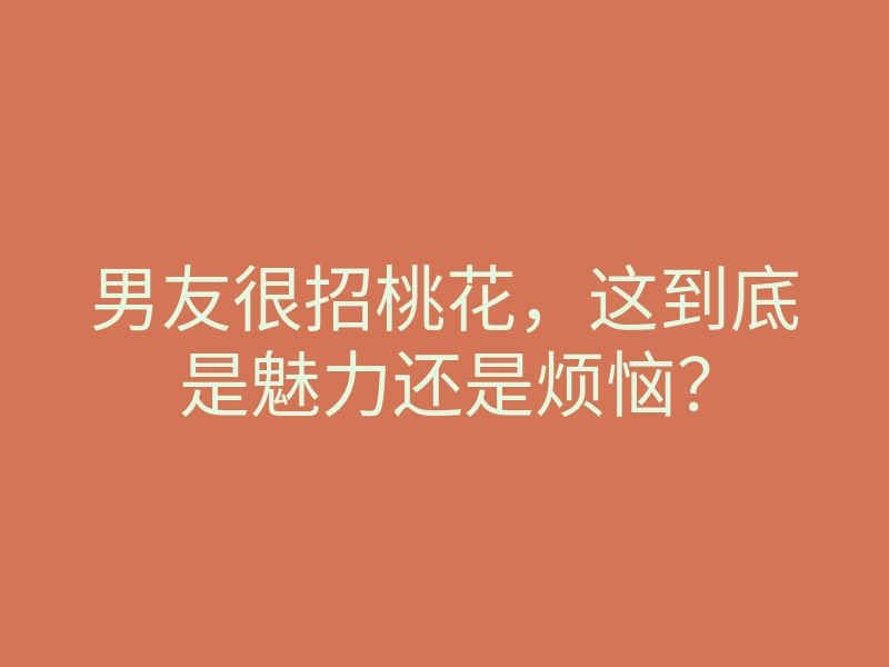 男友很招桃花,这到底是魅力还是烦恼?