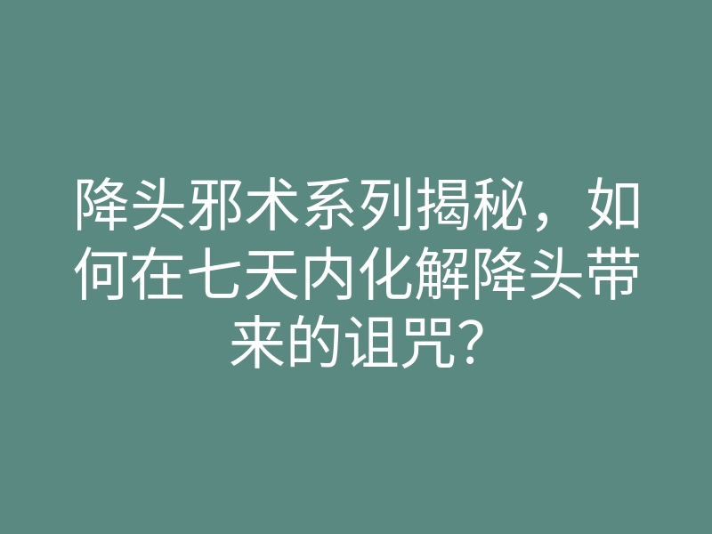 降头邪术系列揭秘,如何在七天内化解降头带来的诅咒?