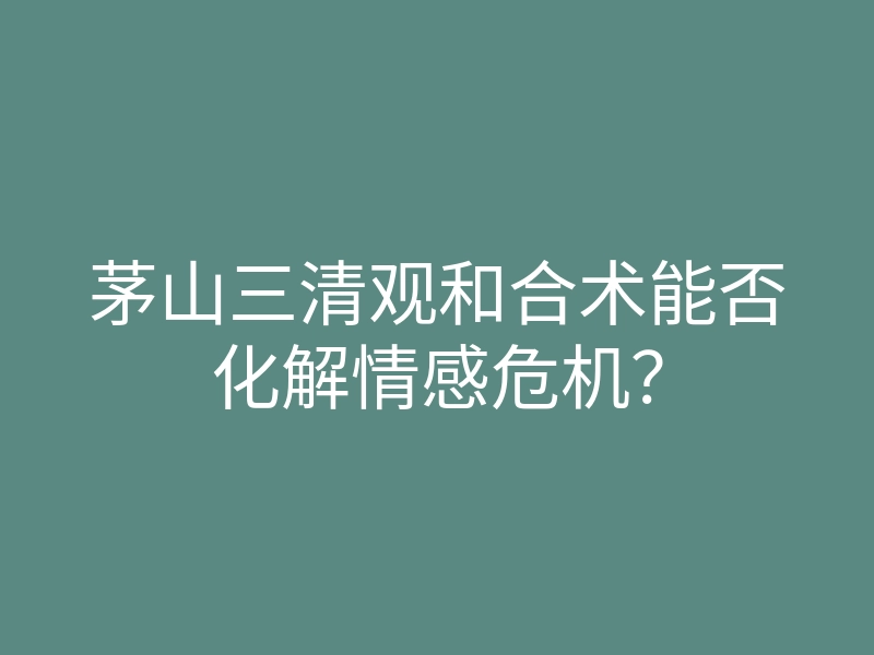 茅山三清观和合术能否化解情感危机?