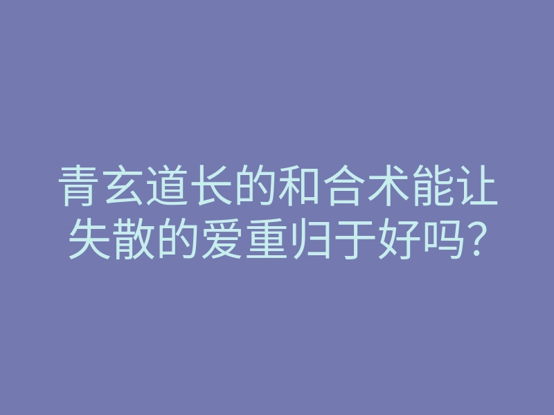 青玄道长的和合术能让失散的爱重归于好吗?