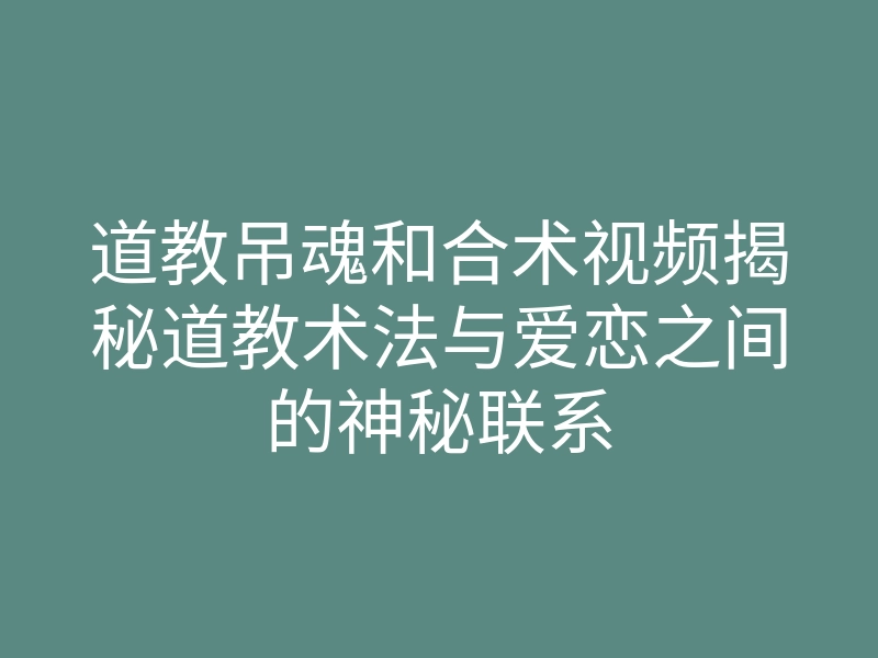 道教吊魂和合术视频揭秘道教术法与爱恋之间的神秘联系