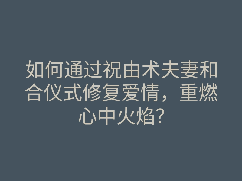 如何通过祝由术夫妻和合仪式修复爱情，重燃心中火焰？