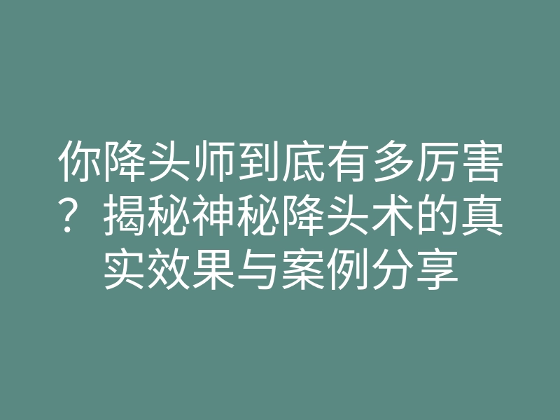 你降头师到底有多厉害?揭秘神秘降头术的真实效果与案例分享