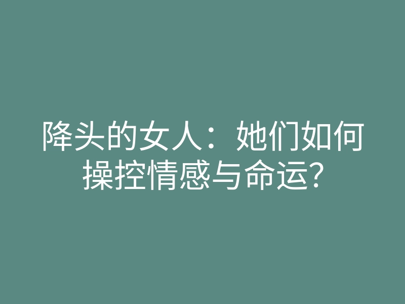 降头的女人:她们如何操控情感与命运?