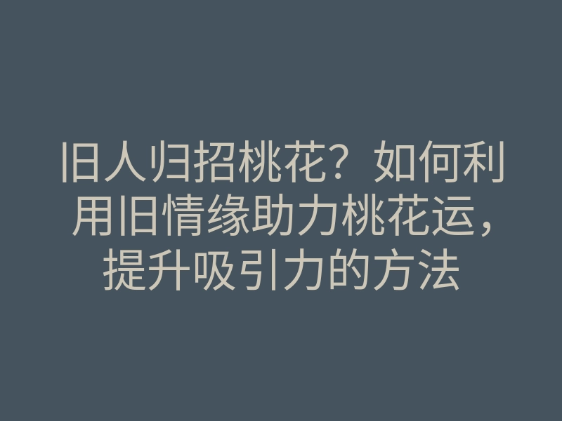 旧人归招桃花?如何利用旧情缘助力桃花运,提升吸引力的方法