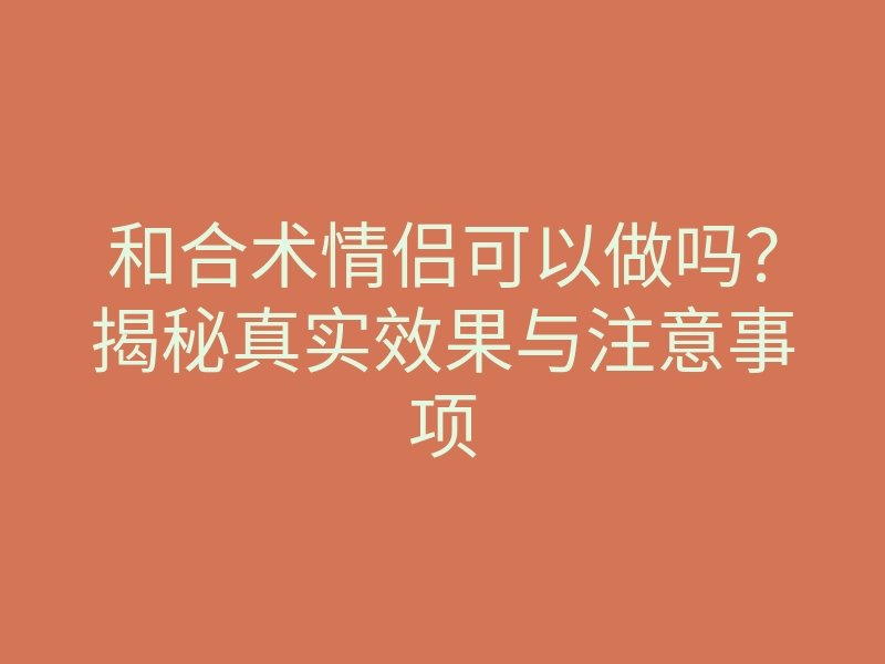和合术情侣可以做吗?揭秘真实效果与注意事项