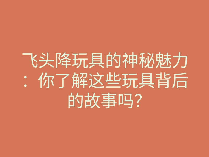 飞头降玩具的神秘魅力:你了解这些玩具背后的故事吗?