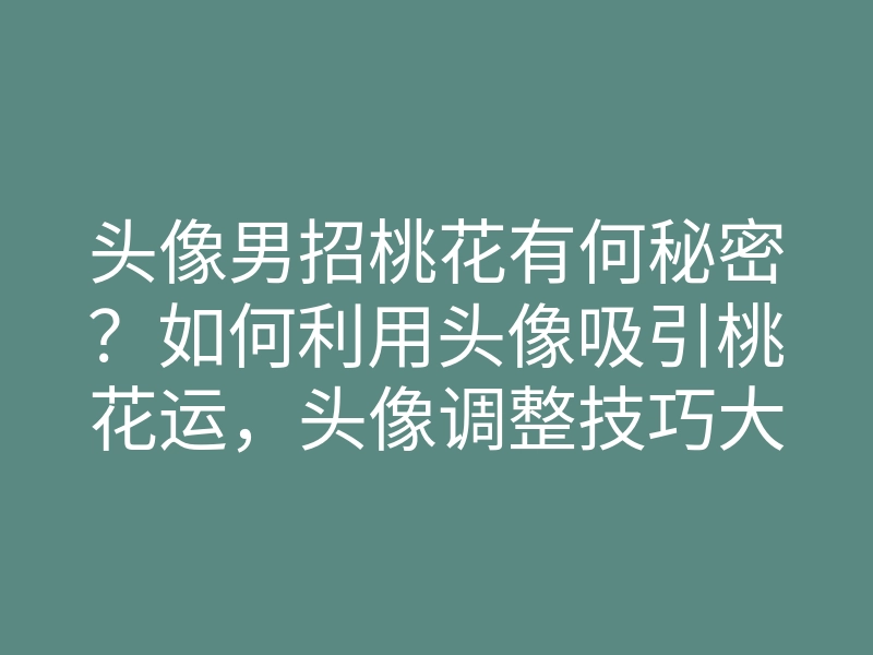 头像男招桃花有何秘密?如何利用头像吸引桃花运,头像调整技巧大揭秘