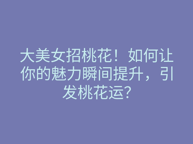 大美女招桃花!如何让你的魅力瞬间提升,引发桃花运?