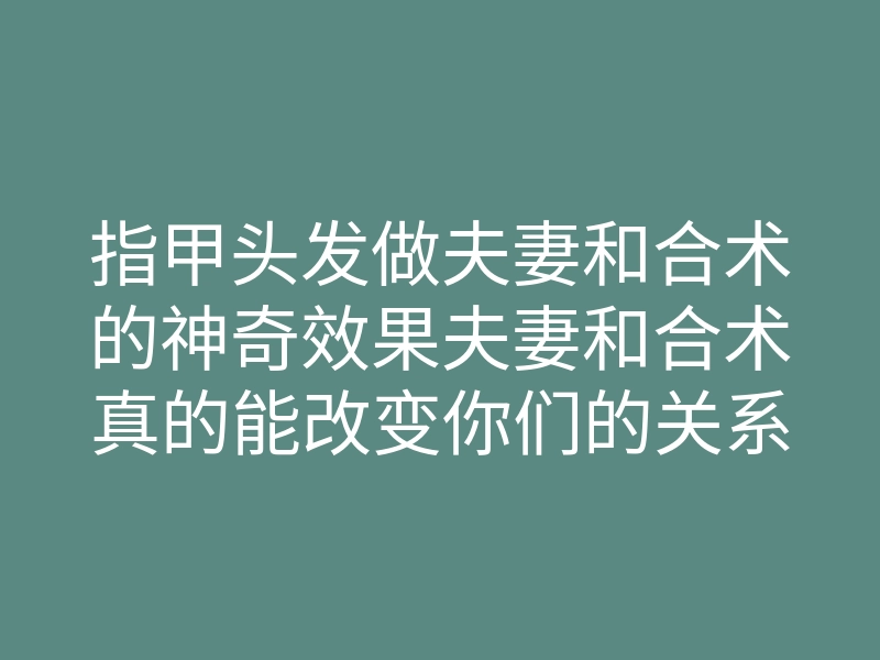 指甲头发做夫妻和合术的神奇效果夫妻和合术真的能改变你们的关系吗