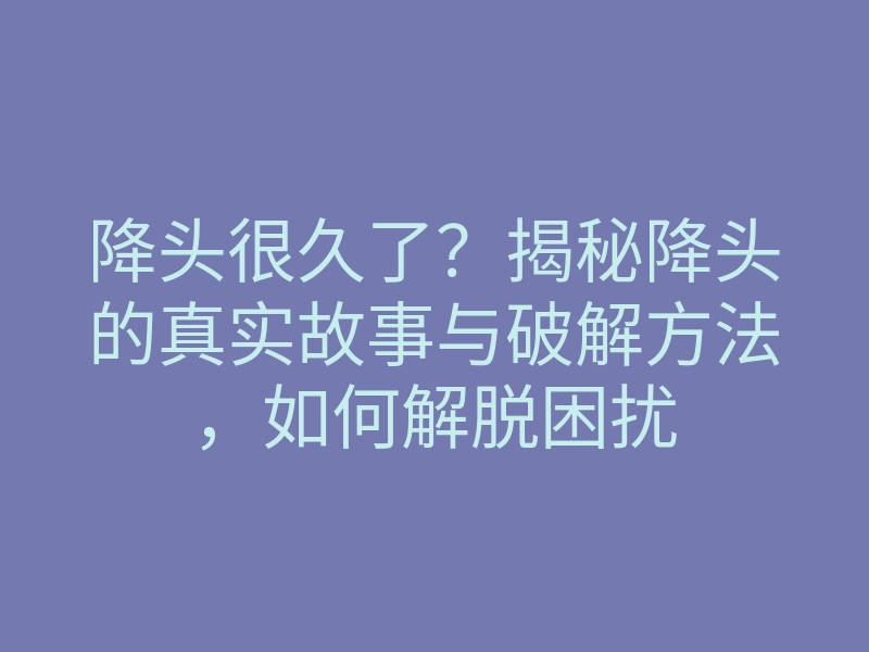 降头很久了?揭秘降头的真实故事与破解方法,如何解脱困扰
