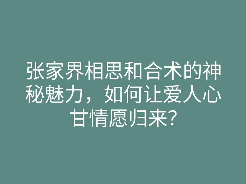 张家界相思和合术的神秘魅力,如何让爱人心甘情愿归来?