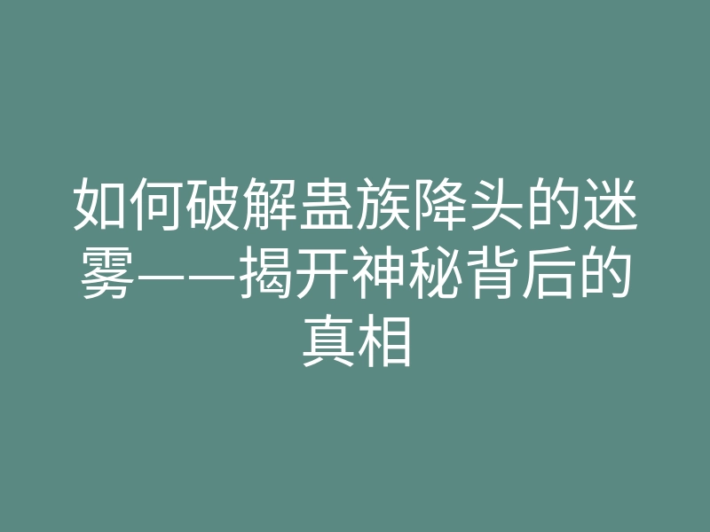 如何破解蛊族降头的迷雾——揭开神秘背后的真相