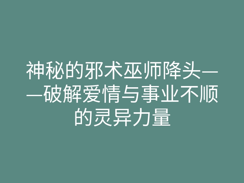 神秘的邪术巫师降头——破解爱情与事业不顺的灵异力量