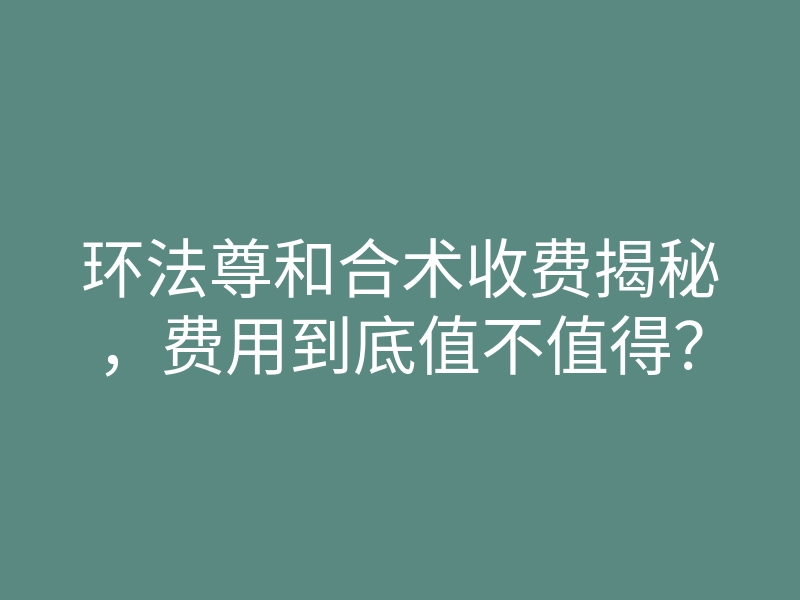 环法尊和合术收费揭秘,费用到底值不值得?