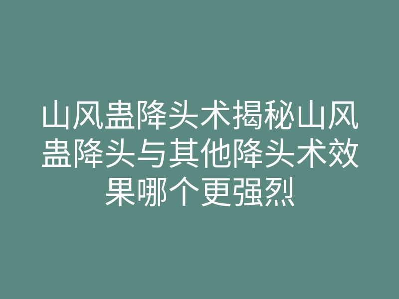 山风蛊降头术揭秘山风蛊降头与其他降头术效果哪个更强烈