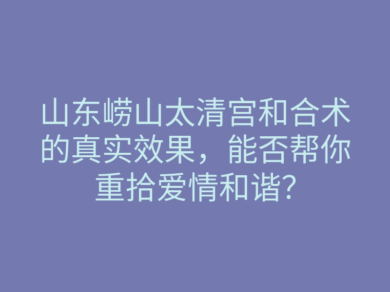 山东崂山太清宫和合术的真实效果，能否帮你重拾爱情和谐？