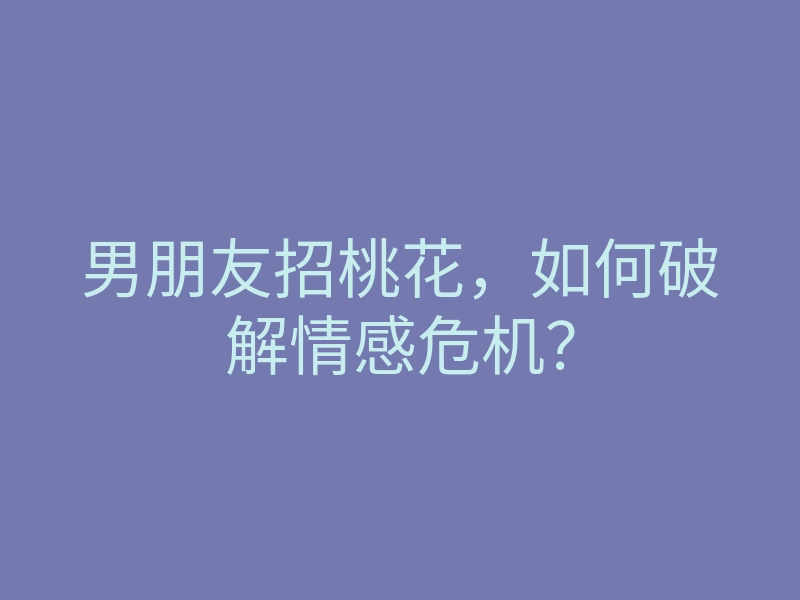 男朋友招桃花,如何破解情感危机?