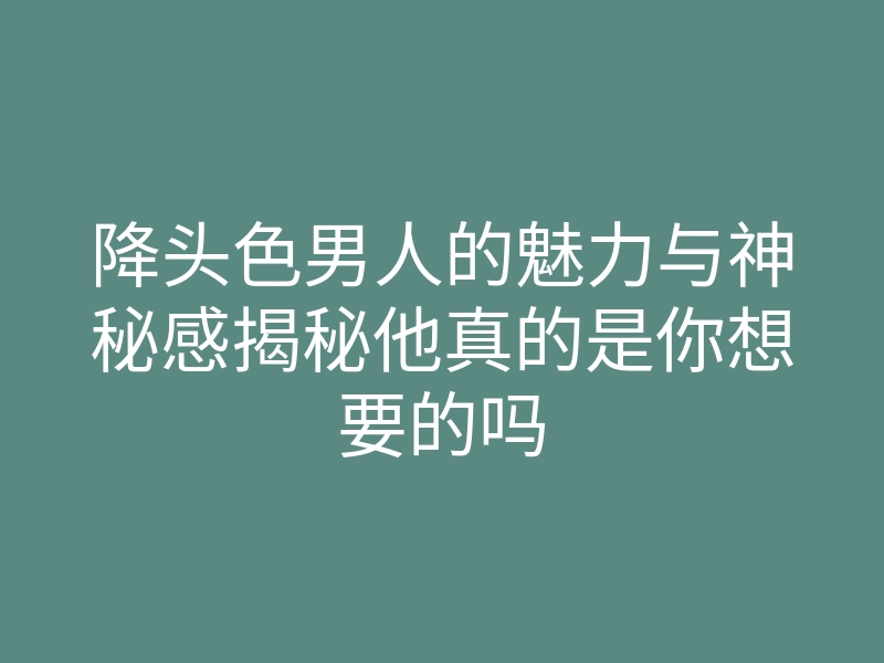 降头色男人的魅力与神秘感揭秘他真的是你想要的吗