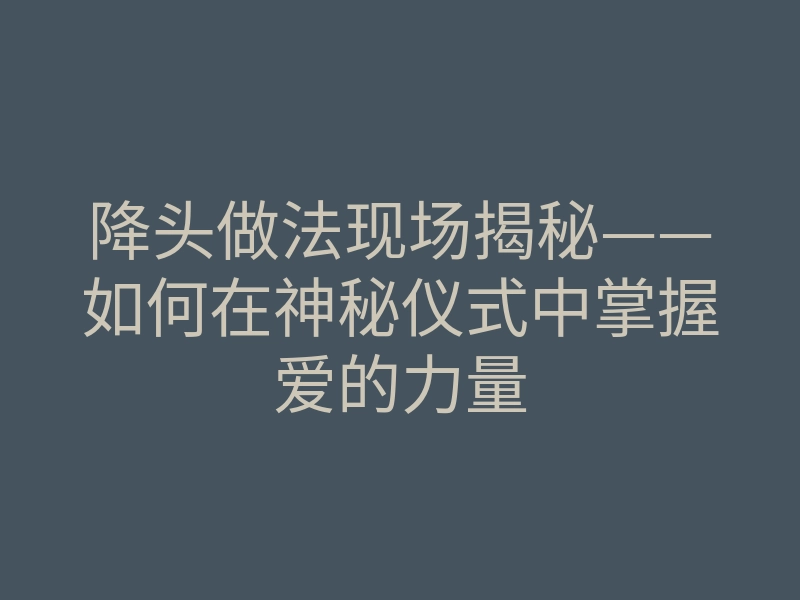 降头做法现场揭秘——如何在神秘仪式中掌握爱的力量