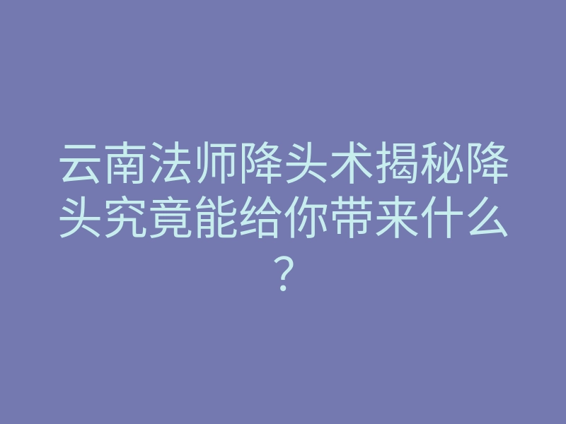 云南法师降头术揭秘降头究竟能给你带来什么?