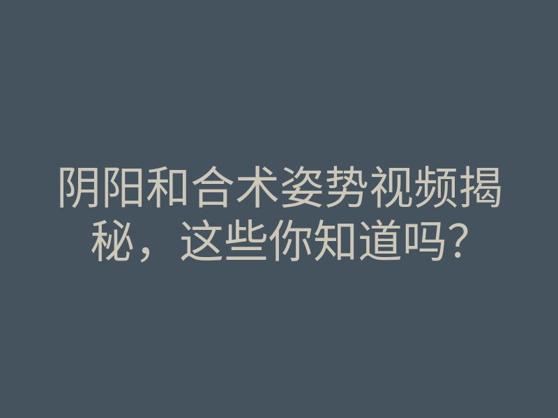 阴阳和合术姿势视频揭秘,这些你知道吗?